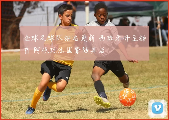 全球足球队排名更新 西班牙升至榜首 阿根廷法国紧随其后