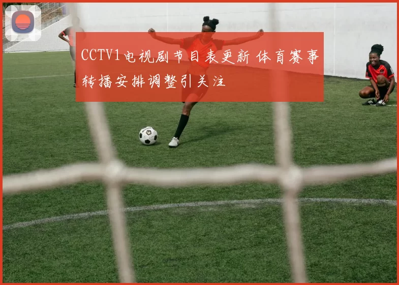 CCTV1电视剧节目表更新 体育赛事转播安排调整引关注