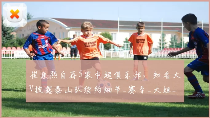 崔康熙自荐5家中超俱乐部,知名大V披露泰山队续约细节_赛季_大姐_主教练