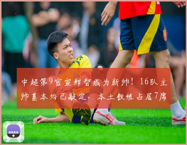 中超第9官宣郑智成为新帅!16队主帅基本均已敲定,本土教练占居7席_外教_亚冠