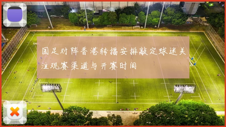 国足对阵香港转播安排敲定球迷关注观赛渠道与开赛时间