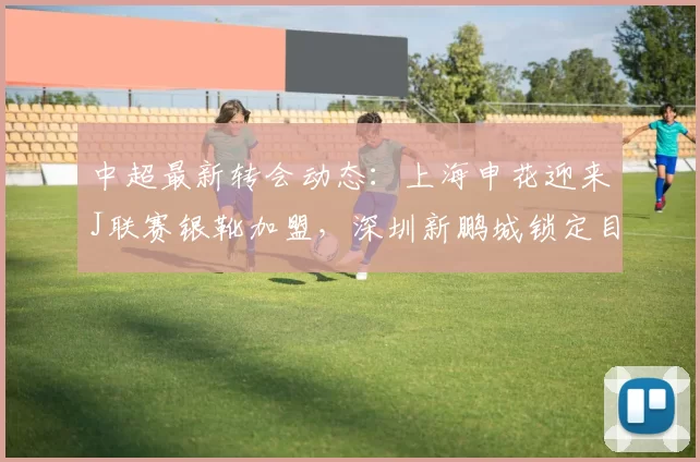 中超最新转会动态：上海申花迎来J联赛银靴加盟，深圳新鹏城锁定目标李申圆_赛季_中场球员_调整