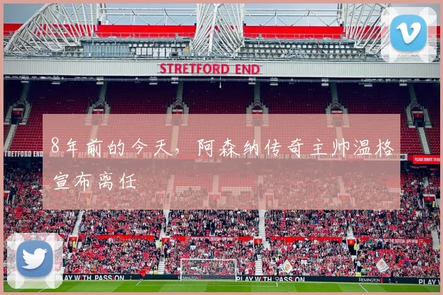 8年前的今天，阿森纳传奇主帅温格宣布离任