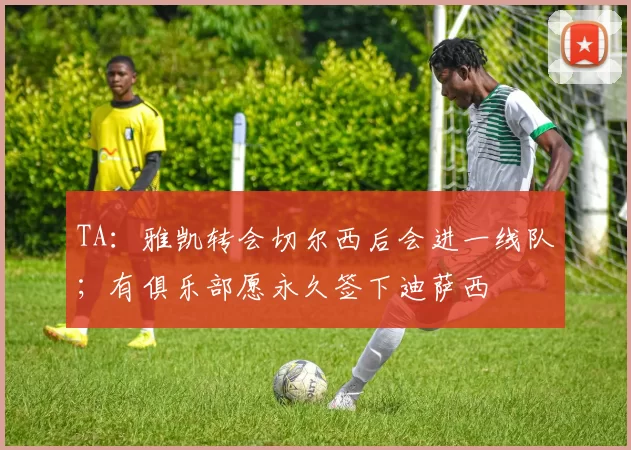 TA：雅凯转会切尔西后会进一线队；有俱乐部愿永久签下迪萨西