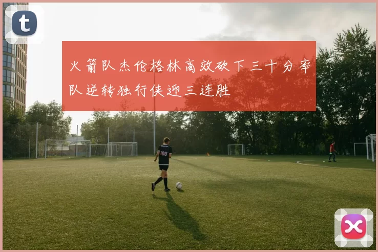 火箭队杰伦格林高效砍下三十分率队逆转独行侠迎三连胜