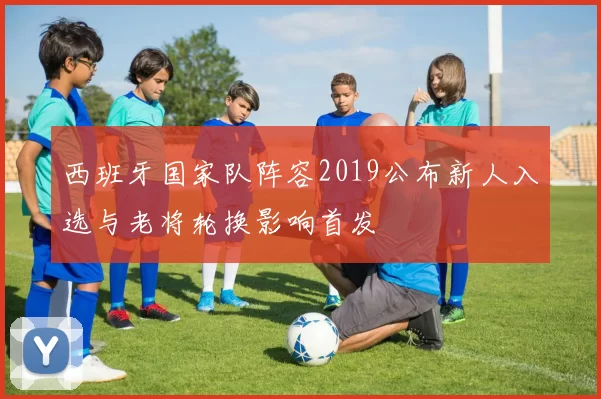 西班牙国家队阵容2019公布新人入选与老将轮换影响首发