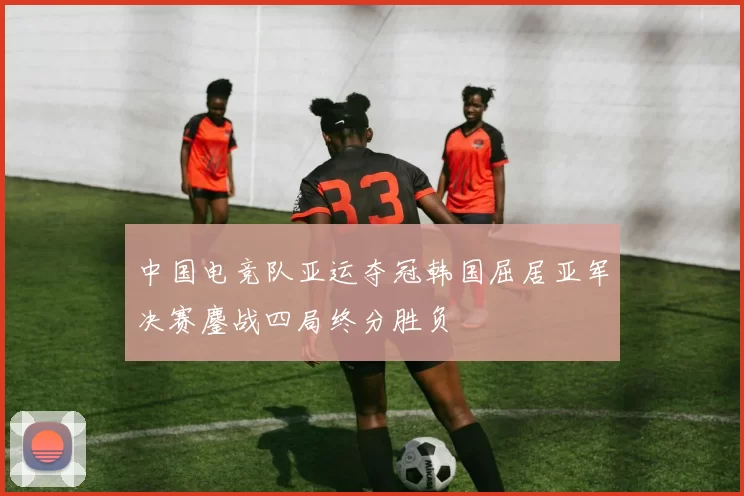 中国电竞队亚运夺冠韩国屈居亚军决赛鏖战四局终分胜负