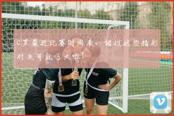 c罗最近比赛时间表,错过这些精彩对决可就亏大啦!
