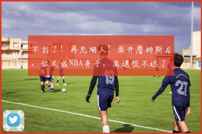 不打了！再见湖人！离开詹姆斯后，你又成NBA弃子，离退役不远了