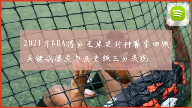 2021年NBA得分王库里封神赛季回顾 关键战爆发与历史级三分表现