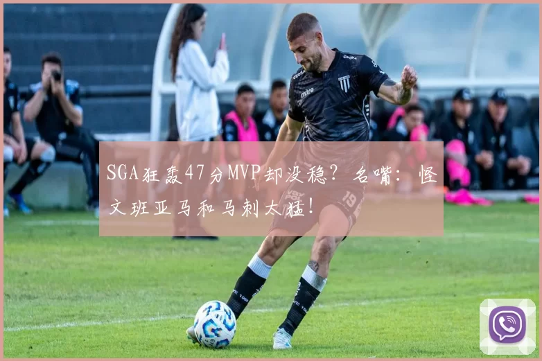 SGA狂轰47分MVP却没稳？名嘴：怪文班亚马和马刺太猛！