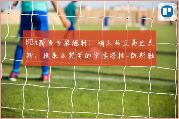 NBA薪资专家爆料：湖人或交易里夫斯，换来东契奇的空接搭档_凯斯勒_1_爵士