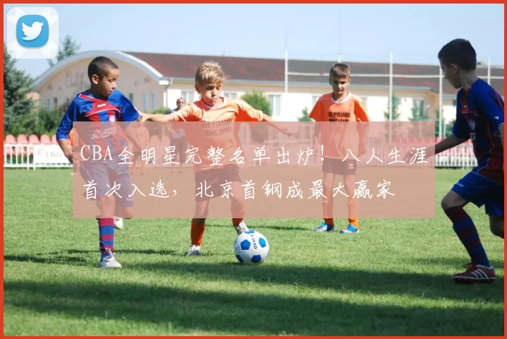 CBA全明星完整名单出炉！八人生涯首次入选，北京首钢成最大赢家