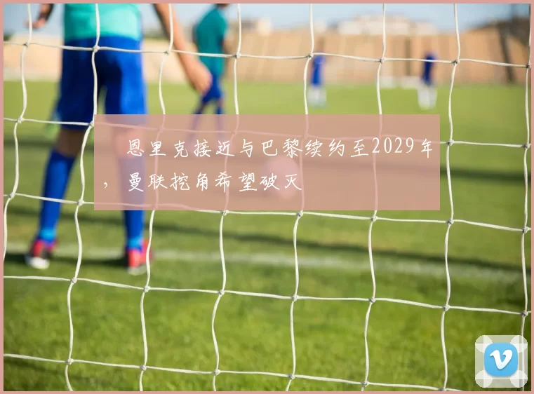 ​恩里克接近与巴黎续约至2029年，曼联挖角希望破灭