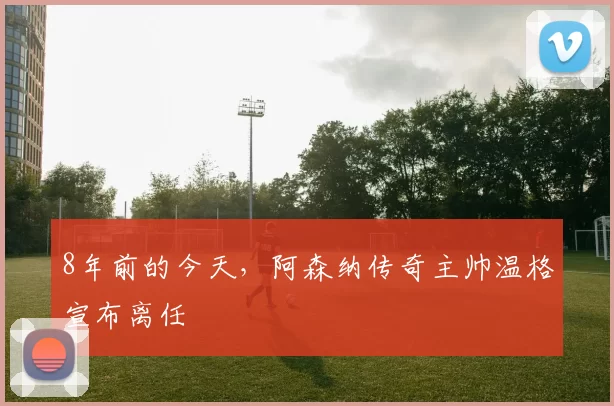 8年前的今天，阿森纳传奇主帅温格宣布离任