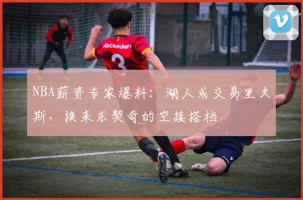 NBA薪资专家爆料：湖人或交易里夫斯，换来东契奇的空接搭档