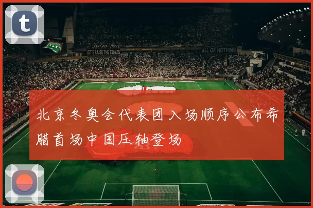 北京冬奥会代表团入场顺序公布希腊首场中国压轴登场
