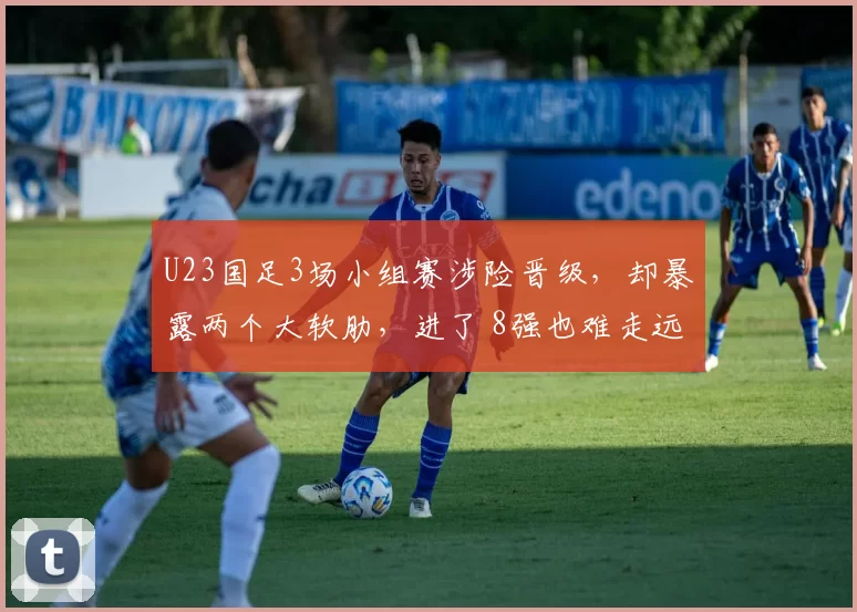 U23国足3场小组赛涉险晋级，却暴露两个大软肋，进了 8强也难走远