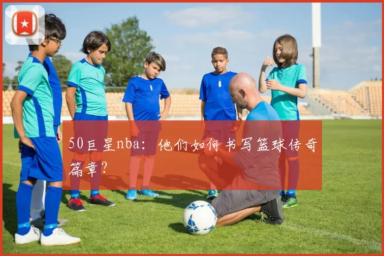 50巨星nba:他们如何书写篮球传奇篇章?