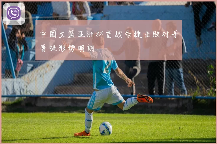 中国女篮亚洲杯首战告捷击败对手晋级形势明朗