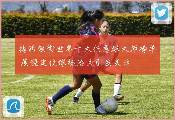 梅西领衔世界十大任意球大师榜单 展现定位球统治力引发关注