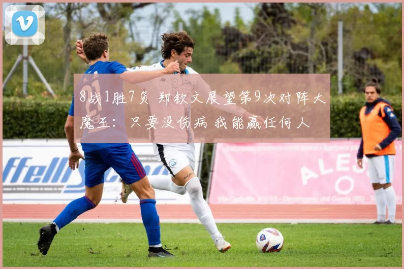 8战1胜7负 郑钦文展望第9次对阵大魔王：只要没伤病 我能赢任何人