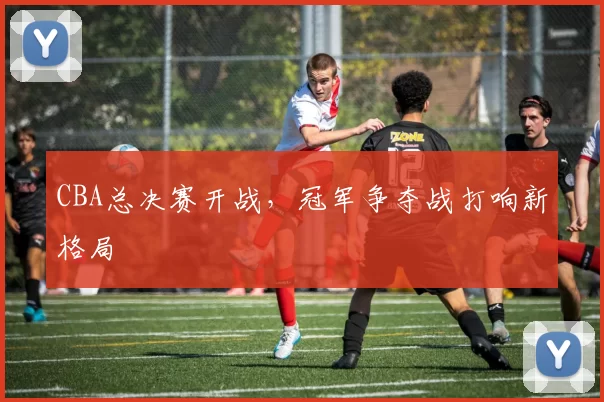 CBA总决赛开战,冠军争夺战打响新格局