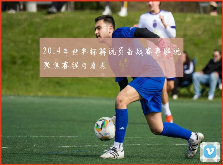 2014年世界杯解说员备战赛事解说聚焦赛程与看点