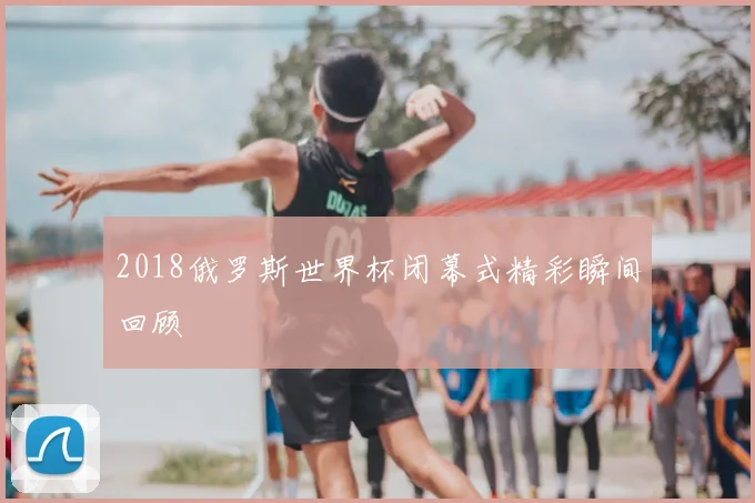 2018俄罗斯世界杯闭幕式精彩瞬间回顾