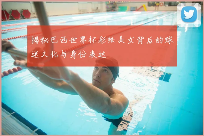 揭秘巴西世界杯彩绘美女背后的球迷文化与身份表达