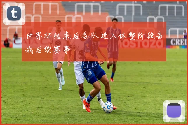 世界杯结束后各队进入休整阶段备战后续赛事