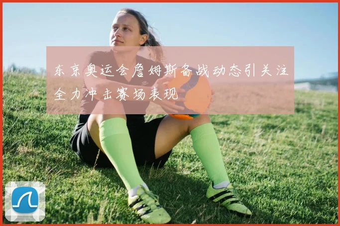 东京奥运会詹姆斯备战动态引关注全力冲击赛场表现