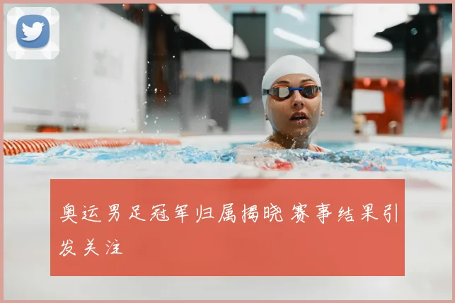 奥运男足冠军归属揭晓 赛事结果引发关注
