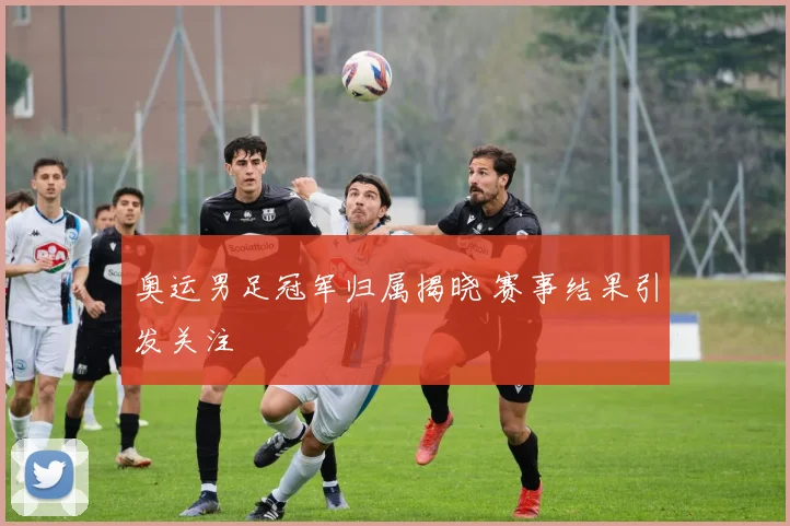 奥运男足冠军归属揭晓 赛事结果引发关注