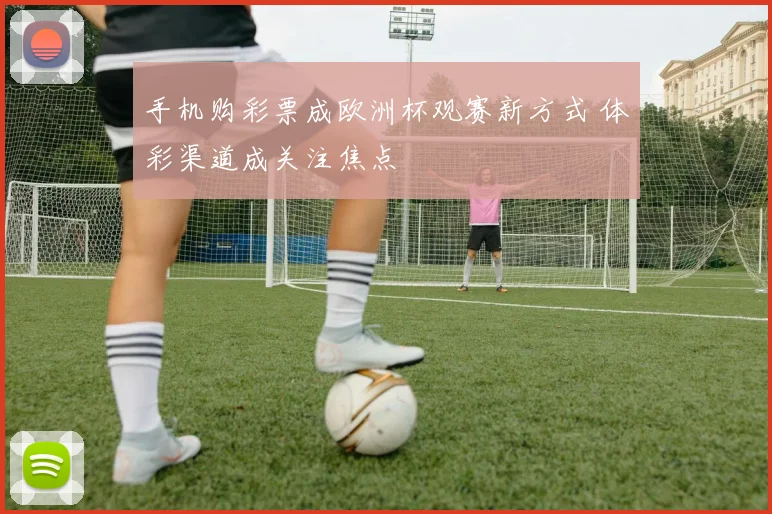 手机购彩票成欧洲杯观赛新方式 体彩渠道成关注焦点