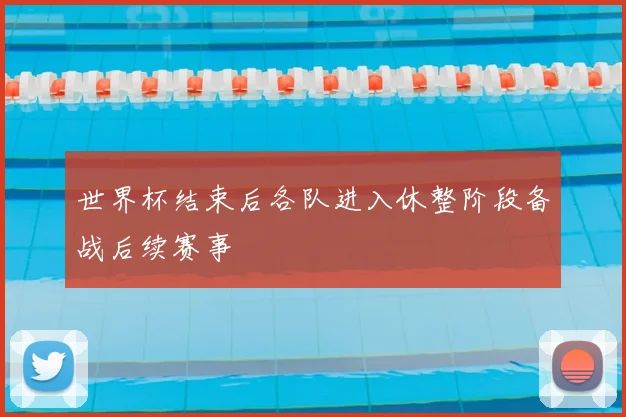 世界杯结束后各队进入休整阶段备战后续赛事