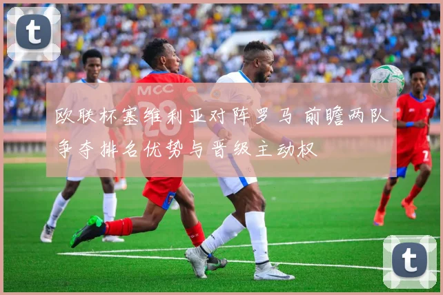 欧联杯塞维利亚对阵罗马 前瞻两队争夺排名优势与晋级主动权