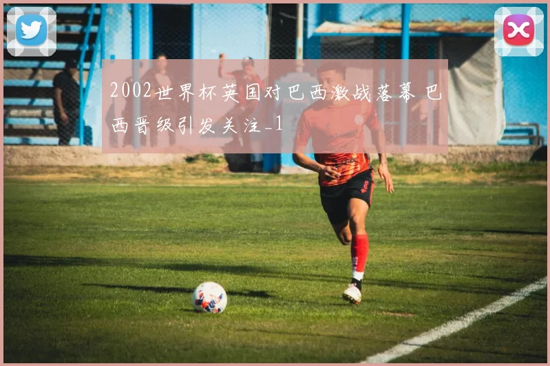 2002世界杯英国对巴西激战落幕 巴西晋级引发关注_1
