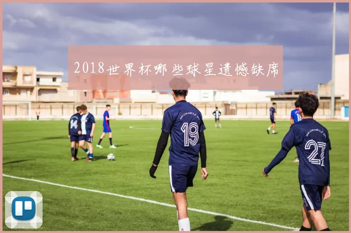 2018世界杯哪些球星遗憾缺席