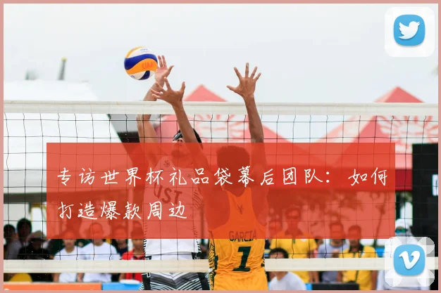 专访世界杯礼品袋幕后团队：如何打造爆款周边