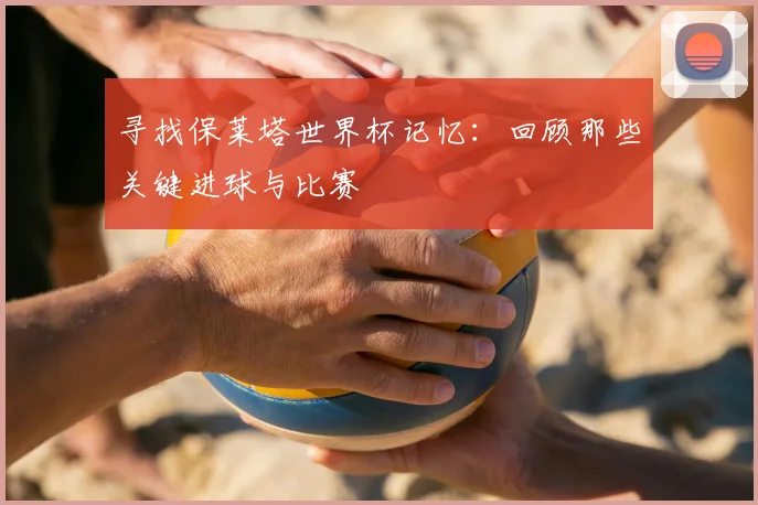 寻找保莱塔世界杯记忆：回顾那些关键进球与比赛