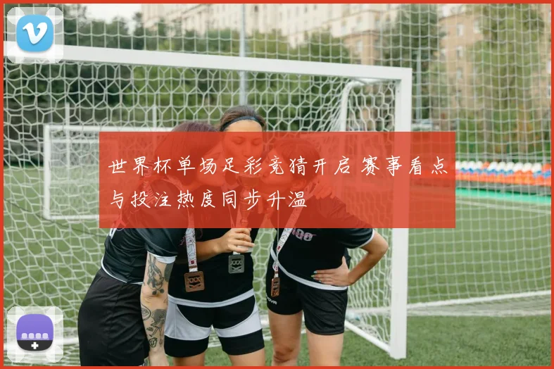 世界杯单场足彩竞猜开启 赛事看点与投注热度同步升温