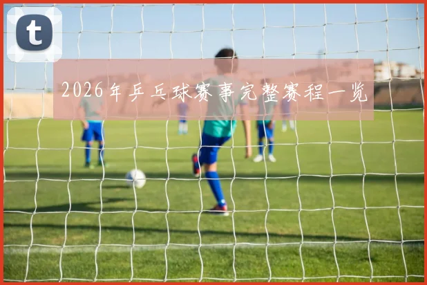 2026年乒乓球赛事完整赛程一览