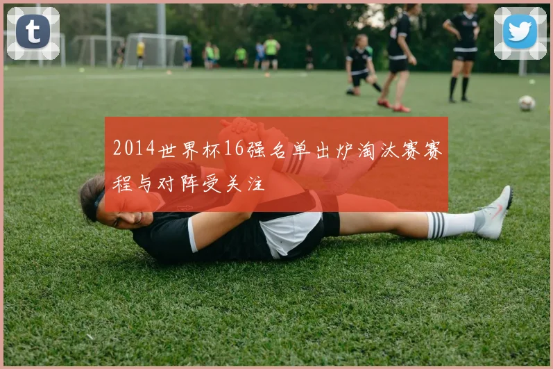 2014世界杯16强名单出炉淘汰赛赛程与对阵受关注