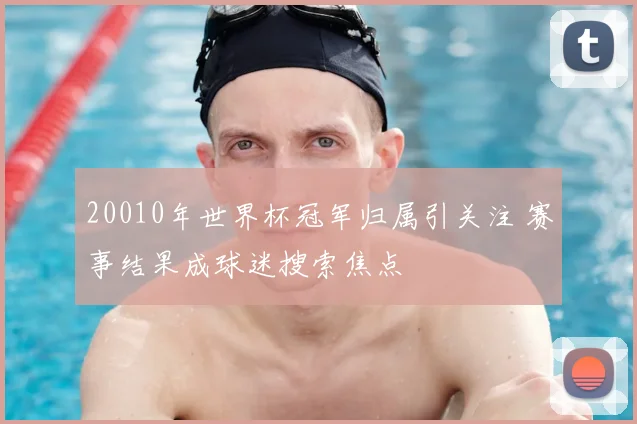 20010年世界杯冠军归属引关注 赛事结果成球迷搜索焦点