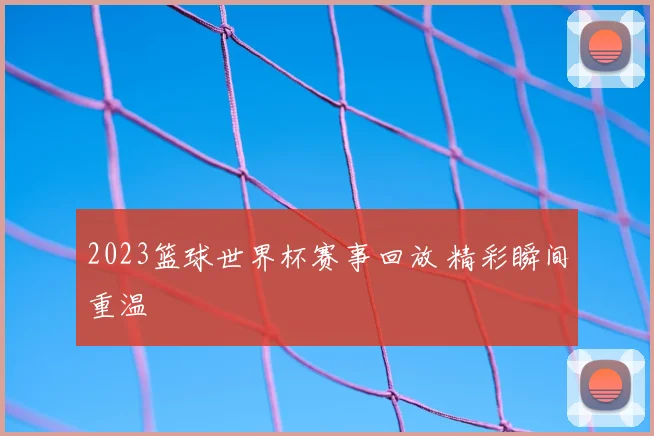 2023篮球世界杯赛事回放 精彩瞬间重温
