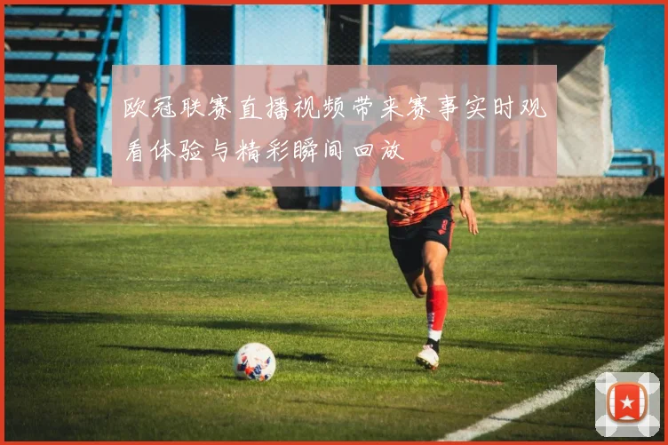 欧冠联赛直播视频带来赛事实时观看体验与精彩瞬间回放