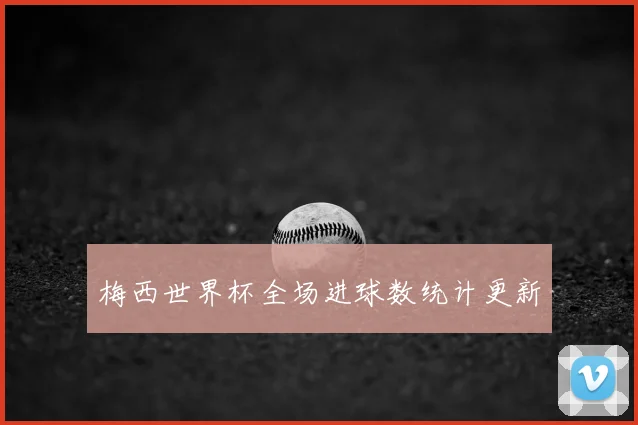 梅西世界杯全场进球数统计更新