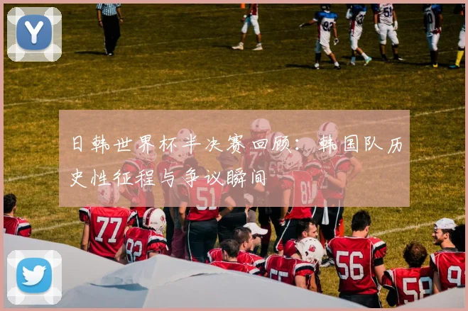 日韩世界杯半决赛回顾：韩国队历史性征程与争议瞬间