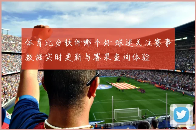 体育比分软件哪个好 球迷关注赛事数据实时更新与赛果查询体验